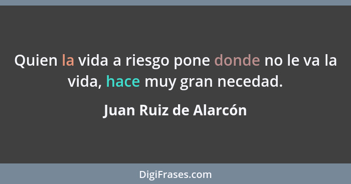 Quien la vida a riesgo pone donde no le va la vida, hace muy gran necedad.... - Juan Ruiz de Alarcón