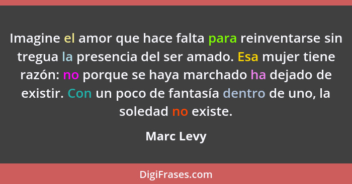 Imagine el amor que hace falta para reinventarse sin tregua la presencia del ser amado. Esa mujer tiene razón: no porque se haya marchado... - Marc Levy