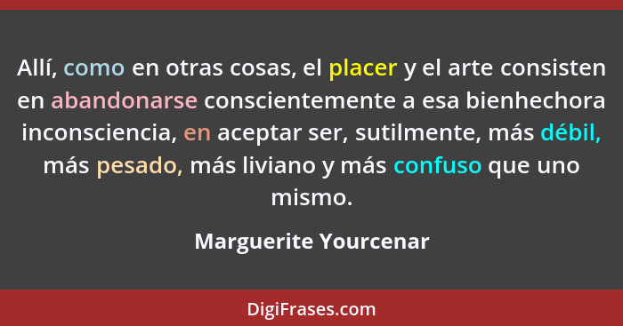 Allí, como en otras cosas, el placer y el arte consisten en abandonarse conscientemente a esa bienhechora inconsciencia, en ace... - Marguerite Yourcenar