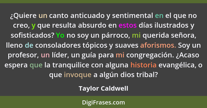 ¿Quiere un canto anticuado y sentimental en el que no creo, y que resulta absurdo en estos días ilustrados y sofisticados? Yo no soy... - Taylor Caldwell