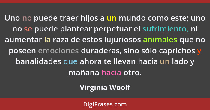 Uno no puede traer hijos a un mundo como este; uno no se puede plantear perpetuar el sufrimiento, ni aumentar la raza de estos lujuri... - Virginia Woolf