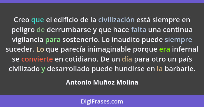 Creo que el edificio de la civilización está siempre en peligro de derrumbarse y que hace falta una continua vigilancia para so... - Antonio Muñoz Molina