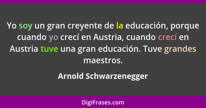 Yo soy un gran creyente de la educación, porque cuando yo crecí en Austria, cuando crecí en Austria tuve una gran educación. T... - Arnold Schwarzenegger