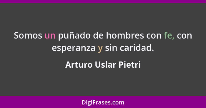 Somos un puñado de hombres con fe, con esperanza y sin caridad.... - Arturo Uslar Pietri