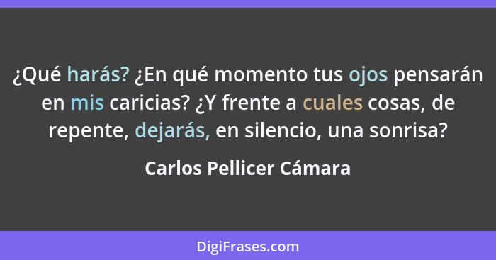 ¿Qué harás? ¿En qué momento tus ojos pensarán en mis caricias? ¿Y frente a cuales cosas, de repente, dejarás, en silencio, un... - Carlos Pellicer Cámara