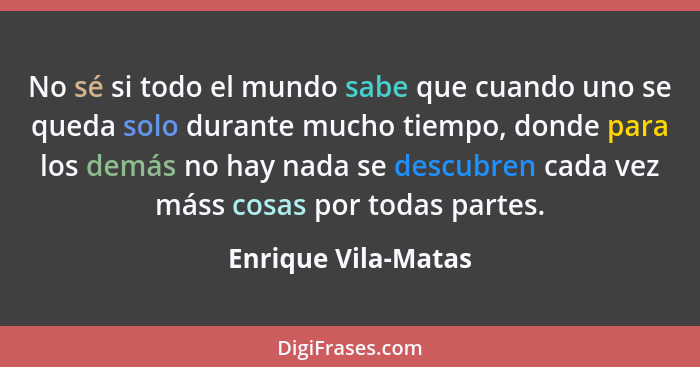 No sé si todo el mundo sabe que cuando uno se queda solo durante mucho tiempo, donde para los demás no hay nada se descubren cada... - Enrique Vila-Matas