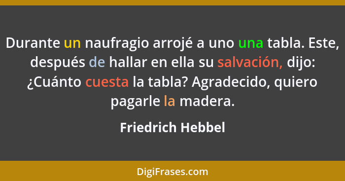 Durante un naufragio arrojé a uno una tabla. Este, después de hallar en ella su salvación, dijo: ¿Cuánto cuesta la tabla? Agradecid... - Friedrich Hebbel