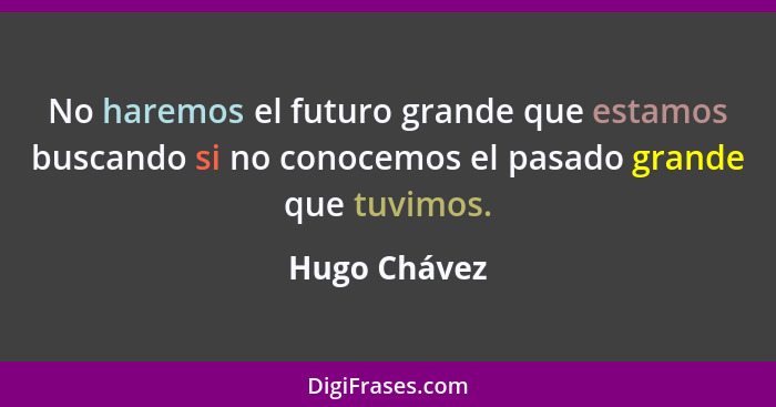 No haremos el futuro grande que estamos buscando si no conocemos el pasado grande que tuvimos.... - Hugo Chávez