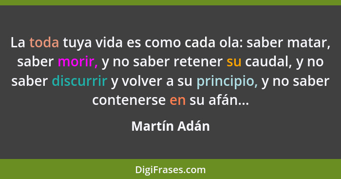 La toda tuya vida es como cada ola: saber matar, saber morir, y no saber retener su caudal, y no saber discurrir y volver a su principio... - Martín Adán