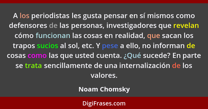 A los periodistas les gusta pensar en sí mismos como defensores de las personas, investigadores que revelan cómo funcionan las cosas en... - Noam Chomsky