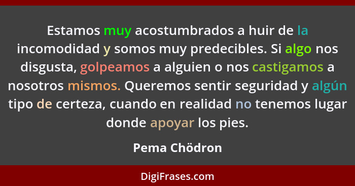 Estamos muy acostumbrados a huir de la incomodidad y somos muy predecibles. Si algo nos disgusta, golpeamos a alguien o nos castigamos... - Pema Chödron