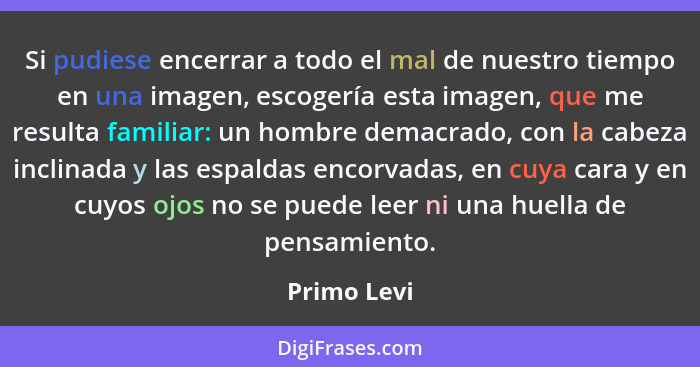 Si pudiese encerrar a todo el mal de nuestro tiempo en una imagen, escogería esta imagen, que me resulta familiar: un hombre demacrado, c... - Primo Levi