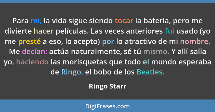 Para mí, la vida sigue siendo tocar la batería, pero me divierte hacer películas. Las veces anteriores fui usado (yo me presté a eso, lo... - Ringo Starr