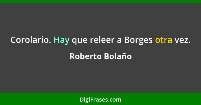 Corolario. Hay que releer a Borges otra vez.... - Roberto Bolaño