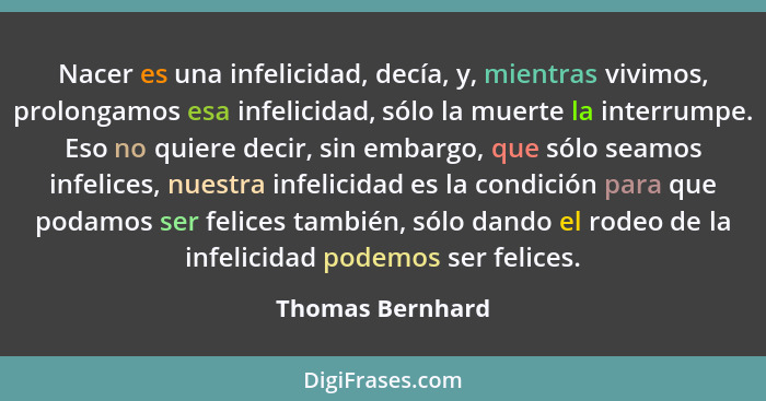 Nacer es una infelicidad, decía, y, mientras vivimos, prolongamos esa infelicidad, sólo la muerte la interrumpe. Eso no quiere decir... - Thomas Bernhard