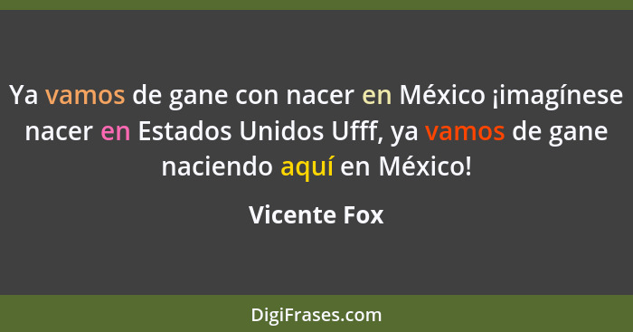 Ya vamos de gane con nacer en México ¡imagínese nacer en Estados Unidos Ufff, ya vamos de gane naciendo aquí en México!... - Vicente Fox