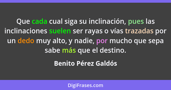 Que cada cual siga su inclinación, pues las inclinaciones suelen ser rayas o vías trazadas por un dedo muy alto, y nadie, por mu... - Benito Pérez Galdós