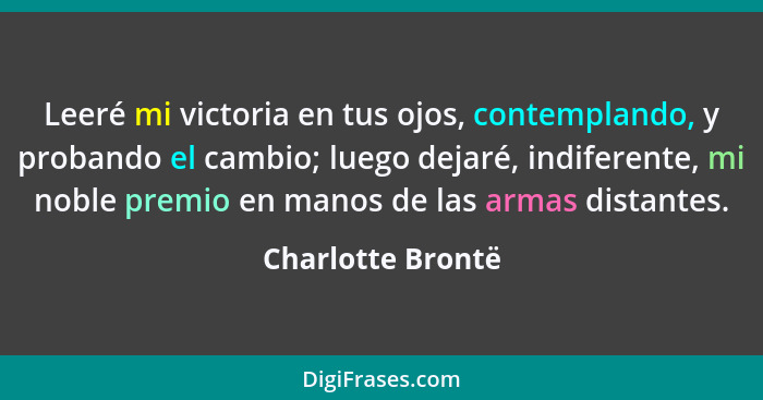 Leeré mi victoria en tus ojos, contemplando, y probando el cambio; luego dejaré, indiferente, mi noble premio en manos de las armas... - Charlotte Brontë