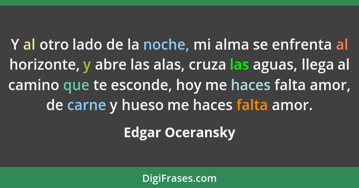 Y al otro lado de la noche, mi alma se enfrenta al horizonte, y abre las alas, cruza las aguas, llega al camino que te esconde, hoy... - Edgar Oceransky