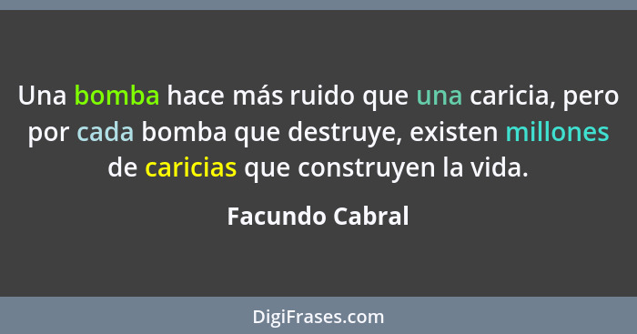 Una bomba hace más ruido que una caricia, pero por cada bomba que destruye, existen millones de caricias que construyen la vida.... - Facundo Cabral