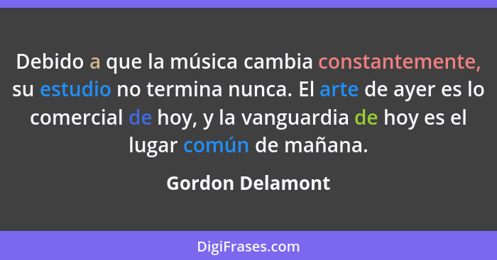 Debido a que la música cambia constantemente, su estudio no termina nunca. El arte de ayer es lo comercial de hoy, y la vanguardia d... - Gordon Delamont