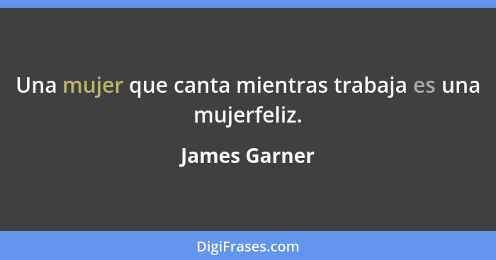 Una mujer que canta mientras trabaja es una mujerfeliz.... - James Garner