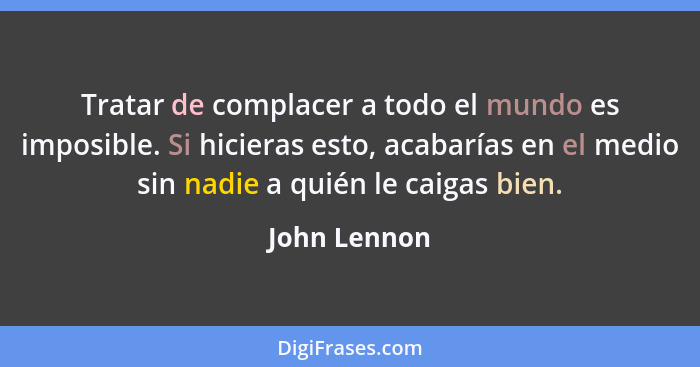 Tratar de complacer a todo el mundo es imposible. Si hicieras esto, acabarías en el medio sin nadie a quién le caigas bien.... - John Lennon