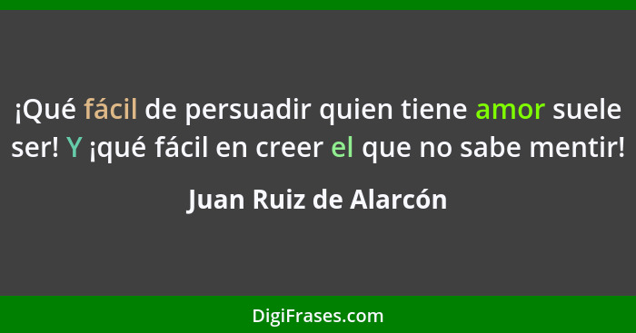 ¡Qué fácil de persuadir quien tiene amor suele ser! Y ¡qué fácil en creer el que no sabe mentir!... - Juan Ruiz de Alarcón