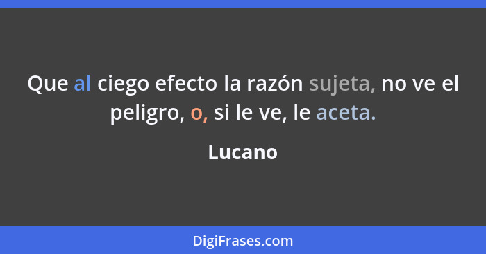 Que al ciego efecto la razón sujeta, no ve el peligro, o, si le ve, le aceta.... - Lucano