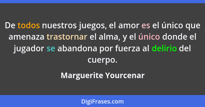 De todos nuestros juegos, el amor es el único que amenaza trastornar el alma, y el único donde el jugador se abandona por fuerz... - Marguerite Yourcenar