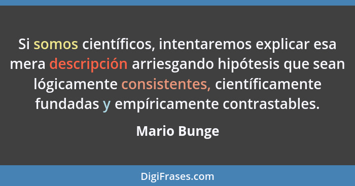 Si somos científicos, intentaremos explicar esa mera descripción arriesgando hipótesis que sean lógicamente consistentes, científicament... - Mario Bunge