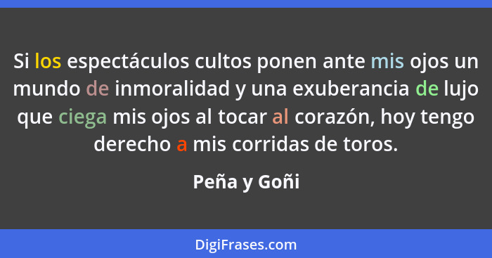 Si los espectáculos cultos ponen ante mis ojos un mundo de inmoralidad y una exuberancia de lujo que ciega mis ojos al tocar al corazón,... - Peña y Goñi