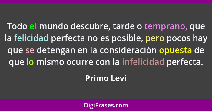 Todo el mundo descubre, tarde o temprano, que la felicidad perfecta no es posible, pero pocos hay que se detengan en la consideración opu... - Primo Levi