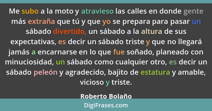 Me subo a la moto y atravieso las calles en donde gente más extraña que tú y que yo se prepara para pasar un sábado divertido, un sáb... - Roberto Bolaño