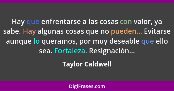 Hay que enfrentarse a las cosas con valor, ya sabe. Hay algunas cosas que no pueden... Evitarse aunque lo queramos, por muy deseable... - Taylor Caldwell