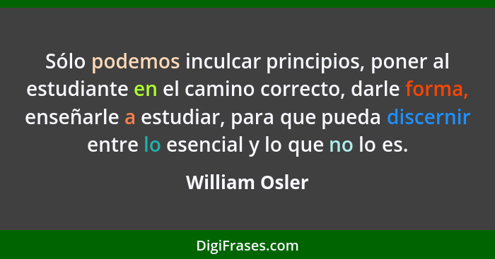 Sólo podemos inculcar principios, poner al estudiante en el camino correcto, darle forma, enseñarle a estudiar, para que pueda discern... - William Osler