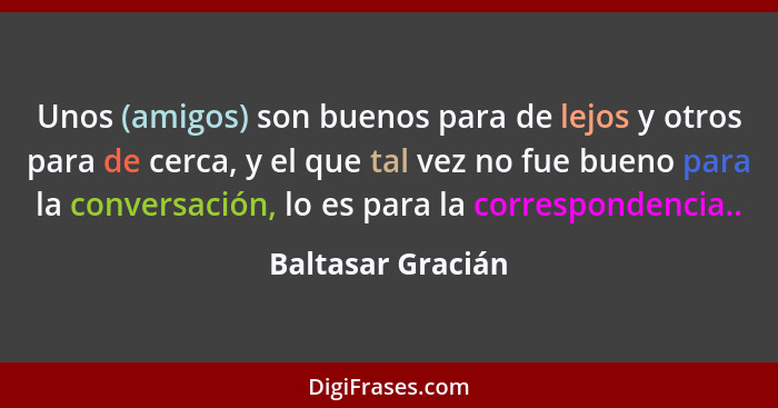 Unos (amigos) son buenos para de lejos y otros para de cerca, y el que tal vez no fue bueno para la conversación, lo es para la cor... - Baltasar Gracián