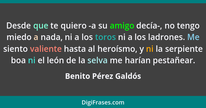 Desde que te quiero -a su amigo decía-, no tengo miedo a nada, ni a los toros ni a los ladrones. Me siento valiente hasta al her... - Benito Pérez Galdós