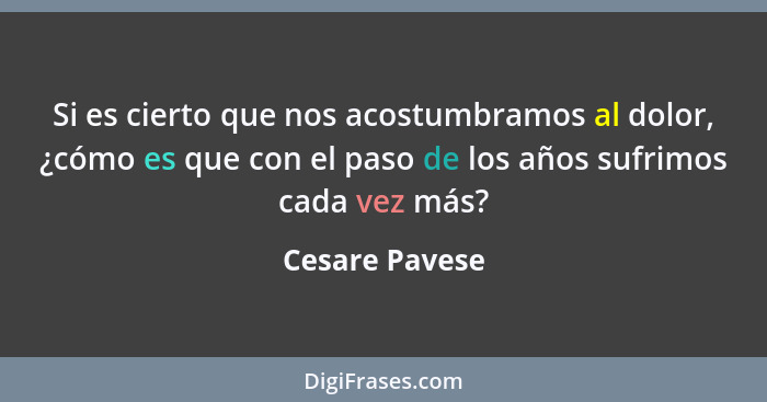 Si es cierto que nos acostumbramos al dolor, ¿cómo es que con el paso de los años sufrimos cada vez más?... - Cesare Pavese
