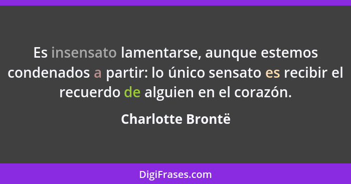 Es insensato lamentarse, aunque estemos condenados a partir: lo único sensato es recibir el recuerdo de alguien en el corazón.... - Charlotte Brontë