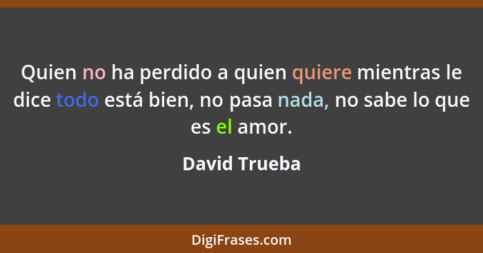 Quien no ha perdido a quien quiere mientras le dice todo está bien, no pasa nada, no sabe lo que es el amor.... - David Trueba