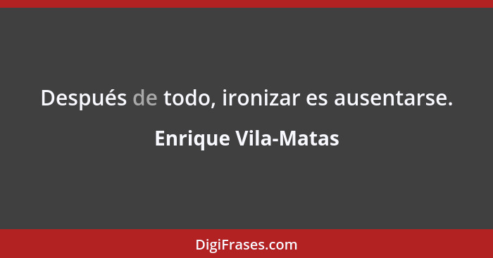 Después de todo, ironizar es ausentarse.... - Enrique Vila-Matas