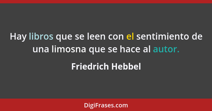 Hay libros que se leen con el sentimiento de una limosna que se hace al autor.... - Friedrich Hebbel