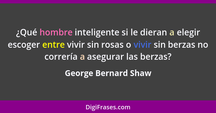 ¿Qué hombre inteligente si le dieran a elegir escoger entre vivir sin rosas o vivir sin berzas no correría a asegurar las berzas... - George Bernard Shaw