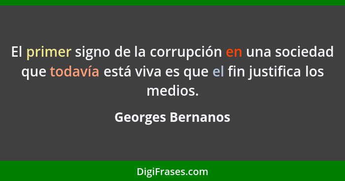 El primer signo de la corrupción en una sociedad que todavía está viva es que el fin justifica los medios.... - Georges Bernanos