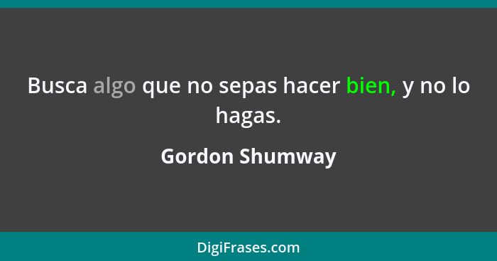 Busca algo que no sepas hacer bien, y no lo hagas.... - Gordon Shumway