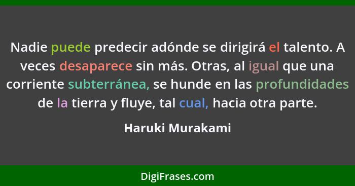 Nadie puede predecir adónde se dirigirá el talento. A veces desaparece sin más. Otras, al igual que una corriente subterránea, se hu... - Haruki Murakami