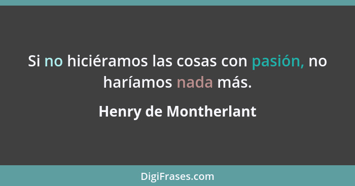 Si no hiciéramos las cosas con pasión, no haríamos nada más.... - Henry de Montherlant