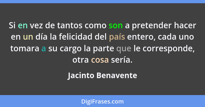 Si en vez de tantos como son a pretender hacer en un día la felicidad del país entero, cada uno tomara a su cargo la parte que le... - Jacinto Benavente