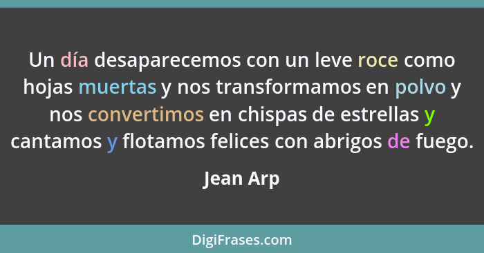 Un día desaparecemos con un leve roce como hojas muertas y nos transformamos en polvo y nos convertimos en chispas de estrellas y cantamos... - Jean Arp